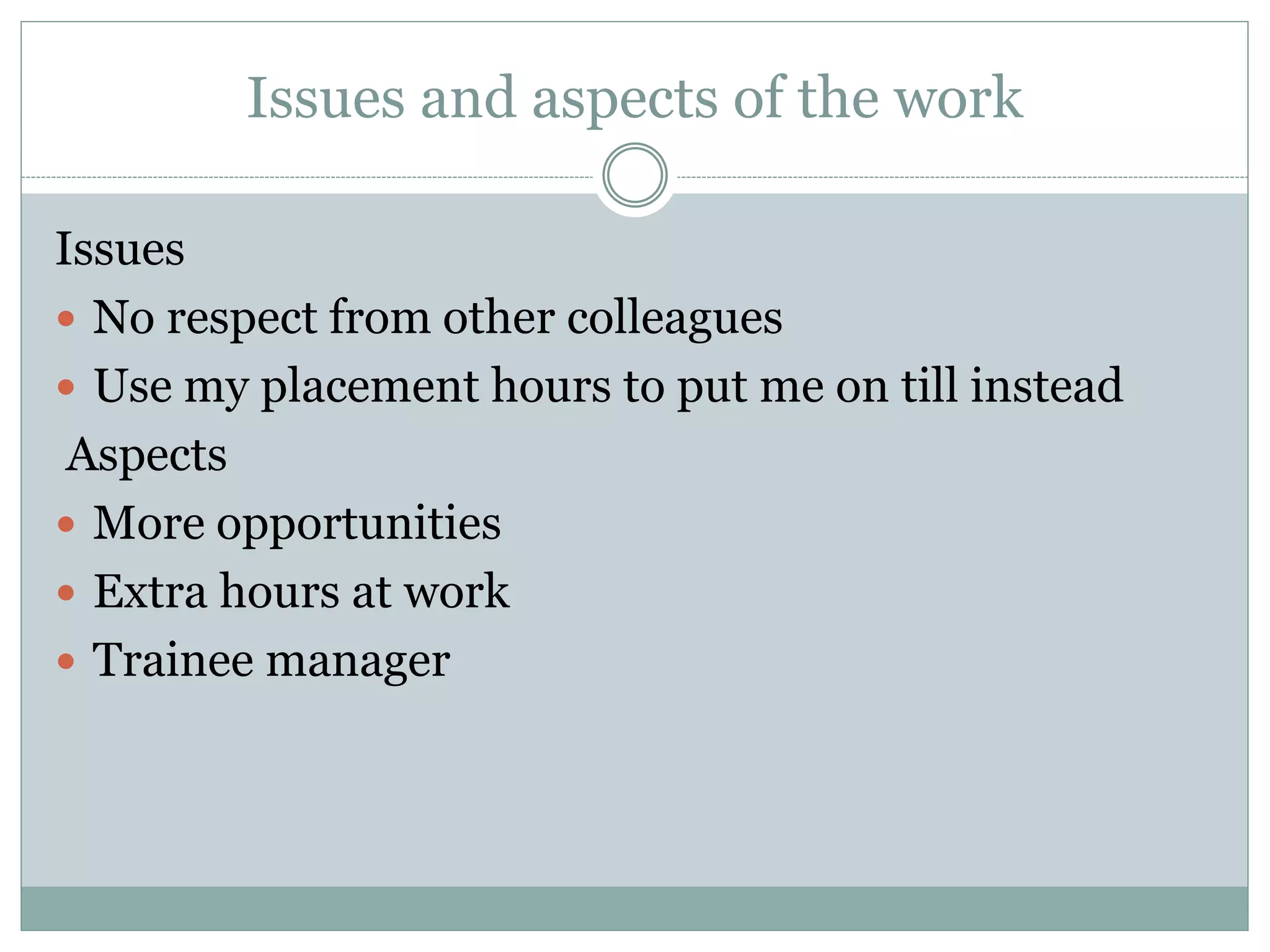 Issues and aspects of the work
Issues
 No respect from other colleagues
 Use my placement hours to put me on till instead
Aspects
 More opportunities
 Extra hours at work
 Trainee manager
 