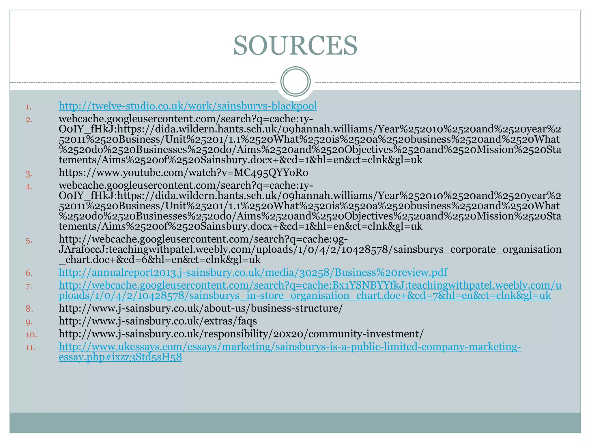SOURCES
1. http://twelve-studio.co.uk/work/sainsburys-blackpool
2. webcache.googleusercontent.com/search?q=cache:1y-
O0IY_fHkJ:https://dida.wildern.hants.sch.uk/09hannah.williams/Year%252010%2520and%2520year%2
52011%2520Business/Unit%25201/1.1%2520What%2520is%2520a%2520business%2520and%2520What
%2520do%2520Businesses%2520do/Aims%2520and%2520Objectives%2520and%2520Mission%2520Sta
tements/Aims%2520of%2520Sainsbury.docx+&cd=1&hl=en&ct=clnk&gl=uk
3. https://www.youtube.com/watch?v=MC495QYYoRo
4. webcache.googleusercontent.com/search?q=cache:1y-
O0IY_fHkJ:https://dida.wildern.hants.sch.uk/09hannah.williams/Year%252010%2520and%2520year%2
52011%2520Business/Unit%25201/1.1%2520What%2520is%2520a%2520business%2520and%2520What
%2520do%2520Businesses%2520do/Aims%2520and%2520Objectives%2520and%2520Mission%2520Sta
tements/Aims%2520of%2520Sainsbury.docx+&cd=1&hl=en&ct=clnk&gl=uk
5. http://webcache.googleusercontent.com/search?q=cache:9g-
JArafoccJ:teachingwithpatel.weebly.com/uploads/1/0/4/2/10428578/sainsburys_corporate_organisation
_chart.doc+&cd=6&hl=en&ct=clnk&gl=uk
6. http://annualreport2013.j-sainsbury.co.uk/media/30258/Business%20review.pdf
7. http://webcache.googleusercontent.com/search?q=cache:Bx1YSNBYYfkJ:teachingwithpatel.weebly.com/u
ploads/1/0/4/2/10428578/sainsburys_in-store_organisation_chart.doc+&cd=7&hl=en&ct=clnk&gl=uk
8. http://www.j-sainsbury.co.uk/about-us/business-structure/
9. http://www.j-sainsbury.co.uk/extras/faqs
10. http://www.j-sainsbury.co.uk/responsibility/20x20/community-investment/
11. http://www.ukessays.com/essays/marketing/sainsburys-is-a-public-limited-company-marketing-
essay.php#ixzz3Std5sH58
 