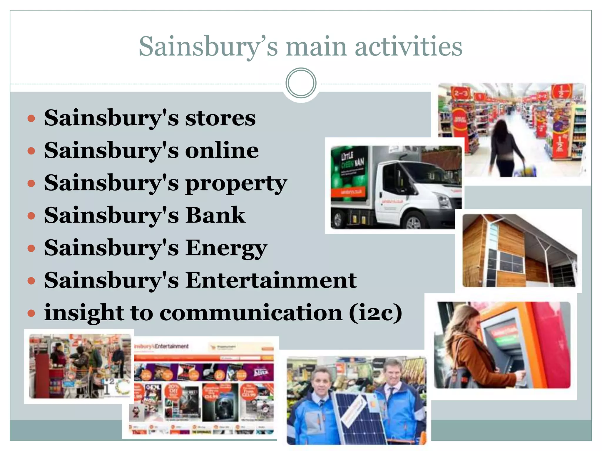 Sainsbury’s main activities
 Sainsbury's stores
 Sainsbury's online
 Sainsbury's property
 Sainsbury's Bank
 Sainsbury's Energy
 Sainsbury's Entertainment
 insight to communication (i2c)
 
