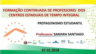 FORMAÇÃO CONTINUADA DE PROFESSORES DOS
CENTROS ESTADUAIS DE TEMPO INTEGRAL
PROTAGONISMO ESTUDANTIL
Professora: SAMARA SANTIAGO
07.02.2018
 