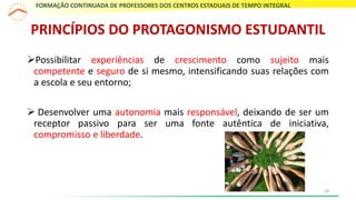 Possibilitar experiências de crescimento como sujeito mais
competente e seguro de si mesmo, intensificando suas relações com
a escola e seu entorno;
 Desenvolver uma autonomia mais responsável, deixando de ser um
receptor passivo para ser uma fonte autêntica de iniciativa,
compromisso e liberdade.
PRINCÍPIOS DO PROTAGONISMO ESTUDANTIL
FORMAÇÃO CONTINUADA DE PROFESSORES DOS CENTROS ESTADUAIS DE TEMPO INTEGRAL
10
 