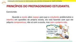 Concluindo:
Quando a escola abre espaço para que o estudante problematize e
interfira em questões da própria escola, ela está fazendo com que ele
adquira compromisso, não só com a escola, mas com a própria vida.
FORMAÇÃO CONTINUADA DE PROFESSORES DOS CENTROS ESTADUAIS DE TEMPO INTEGRAL
PRINCÍPIOS DO PROTAGONISMO ESTUDANTIL
11
 