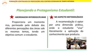 Planejando o Protagonismo Estudantil:
NO ASPECTO METODOLÓGICOABORDAGEM INTERDISCIPLINAR
Proporciona um momento
rico, permeado pelo debate das
diferentes percepções das áreas sob
os mesmos temas, tendo um
objetivo comum: o estudante.
A recomendação é optar
por uma dimensão prática,
onde o estudante “viva”
literalmente a aplicação do
conhecimento que produziu.
FORMAÇÃO CONTINUADA DE PROFESSORES DOS CENTROS ESTADUAIS DE TEMPO INTEGRAL
13
 
