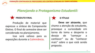 Planejando o Protagonismo Estudantil:
PRODUTO FINAL
Produção de material que
expresse a síntese do Componente
Eletivo. O final do semestre deve ser
considerado no planejamento.
Isso será valioso para as
exposições durante a Culminância.
Deve ser atraente, que
chame a atenção do estudante,
provoque a curiosidade em
torno do tema e desperte o
desejo de “começar a
conhecer” ou de “conhecer
mais” sobre o que está sendo
proposto.
O TÍTULO
FORMAÇÃO CONTINUADA DE PROFESSORES DOS CENTROS ESTADUAIS DE TEMPO INTEGRAL
14
 