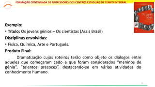 Exemplo:
• Título: Os jovens gênios – Os cientistas (Assis Brasil)
Disciplinas envolvidas:
• Física, Química, Arte e Português.
Produto Final:
Dramatização cujos roteiros terão como objeto os diálogos entre
aqueles que começaram cedo e que foram considerados “meninos de
gênio”, ”talentos precoces”, destacando-se em várias atividades do
conhecimento humano.
FORMAÇÃO CONTINUADA DE PROFESSORES DOS CENTROS ESTADUAIS DE TEMPO INTEGRAL
15
 