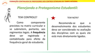 TEM CONTROLE? TEM NOTA?
Recomenda-se que o
desenvolvimento dos estudantes
deva ser considerado na avaliação
das disciplinas com as quais ele
está mais diretamente ligados.
Planejando o Protagonismo Estudantil:
Como componente
previstos na matriz curricular e
se submetem, portanto, aos
regimentos legais. A frequência
deve ser registrada e
contabilizada para efeito da
frequência geral do estudante.
FORMAÇÃO CONTINUADA DE PROFESSORES DOS CENTROS ESTADUAIS DE TEMPO INTEGRAL
16
 