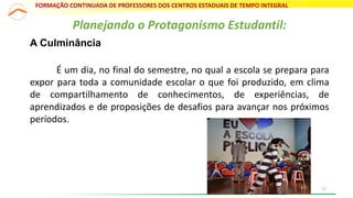 Planejando o Protagonismo Estudantil:
A Culminância
É um dia, no final do semestre, no qual a escola se prepara para
expor para toda a comunidade escolar o que foi produzido, em clima
de compartilhamento de conhecimentos, de experiências, de
aprendizados e de proposições de desafios para avançar nos próximos
períodos.
FORMAÇÃO CONTINUADA DE PROFESSORES DOS CENTROS ESTADUAIS DE TEMPO INTEGRAL
17
 