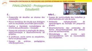 É...
• Proposição de desafios ao alcance dos
estudantes.
• Possui temáticas de estudo que dialogam
com os resultados assumidos pela escola.
• Explora a liberdade metodológica de
ensino dos professores – Inovação.
• Espaço de estímulo à ampliação de ideias,
experimentação e desenvolvimento de
projetos.
• O professor, assim como os estudantes,
torna-se pesquisador.
• Espaço de práticas pedagógicas
interdisciplinares.
NÃO É...
• Espaço de continuidade dos trabalhos já
desenvolvidos em sala de aula.
• Ambiente individualizado de
aprendizagem ou fechado em pequenos
grupos.
• Desenvolvimento dos conteúdos de
forma descontextualizada das demais
áreas de conhecimento.
• Metodologia de ensino sem
correspondência com as necessidades
dos estudantes.
FINALIZANDO - Protagonismo
Estudantil:
FORMAÇÃO CONTINUADA DE PROFESSORES DOS CENTROS ESTADUAIS DE TEMPO INTEGRAL
18
 