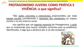 “São ações concretas e intencionais empreendidas por toda
equipe escolar considerando a presença dos estudantes no espaço
escolar e no seu entorno social.
Isso significa que um aspecto essencial do Protagonismo, a ação
que se empreende para buscar soluções concretas para os problemas
identificados, é algo que a docência por si só não comporta”.
PROTAGONISMO JUVENIL COMO PRÁTICA E
VIVÊNCIA: o que significa?
FORMAÇÃO CONTINUADA DE PROFESSORES DOS CENTROS ESTADUAIS DE TEMPO INTEGRAL
8
 