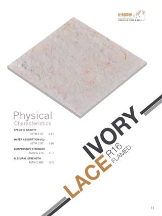 I n v e s t m e n t C o .
JERUSALEM STONE & MARBLE
11
SPECIFIC GRAVITY
ASTM C 97 2.51
WATER ABSORPTION (%)
ASTM C 97 1.60
COMPRESSIVE STRENGTH
ASTM C 170 71.7
FLEXURAL STRENGTH
ASTM C 880 10.5
Physical
Characteristics
IVORY
LACE
R16
FLAM
ED
 