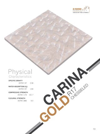 I n v e s t m e n t C o .
JERUSALEM STONE & MARBLE
13
CARINA
GOLD
SPECIFIC GRAVITY
ASTM C 97 2.58
WATER ABSORPTION (%)
ASTM C 97 1.60
COMPRESSIVE STRENGTH
ASTM C 170 101.7
FLEXURAL STRENGTH
ASTM C 880 9.3
Physical
Characteristics
R17
CHESSELED
 