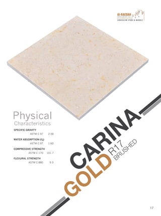 I n v e s t m e n t C o .
JERUSALEM STONE & MARBLE
17
SPECIFIC GRAVITY
ASTM C 97 2.58
WATER ABSORPTION (%)
ASTM C 97 1.60
COMPRESSIVE STRENGTH
ASTM C 170 101.7
FLEXURAL STRENGTH
ASTM C 880 9.3
Physical
Characteristics
CARINA
GOLD
R17
BRUSHED
 