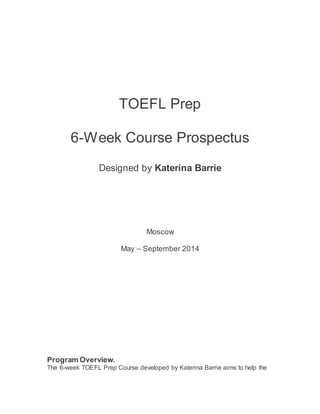 TOEFL Prep
6-Week Course Prospectus
Designed by Katerina Barrie
Moscow
May – September 2014
Program Overview.
The 6-week TOEFL Prep Course developed by Katerina Barrie aims to help the
 