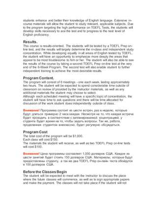 students enhance and better their knowledge of English language. Extensive in-
course materials will allow the student to study relevant, applicable subjects. Due
to the program targeting the high performance on TOEFL Tests, the students will
develop skills necessary to ace the test and to progress to the next level of
English proficiency.
Results.
This course is results-oriented. The students will be tested by a TOEFL Prep on-
line test, and the results will largely determine the in-class and independent study
concentration. While developing equally in all areas of English tested by TOEFL,
the student will have an opportunity to emphasize more deeply the areas that
appear to be most troublesome to him or her. The student will also be able to see
the results of the course by taking a second TOEFL Prep on-line test at the very
end of the 6-Week Program. The second test will also enable student to further
independent training to achieve the most desirable results.
Program Content.
The program will consist of 6 meetings - one each week, lasting approximately
two hours. The student will be expected to spend considerable time outside of
classroom on review of provided by the instructor materials, as well as any
additional materials the student may choose to select.
Although each scheduled meeting will have a specific topic of concentration, the
student will have time to ask questions and there will be time allocated for
discussion of the work student does independently outside of class.
Внимание! Программа состоит из шести встреч, раз в неделю, которые
будут длиться примерно 2 часа каждая. Несмотря на то, что каждая встреча
будет проходить в соответствии с запланированной коцентрацией, у
студента будет время на то, чтобы задать вопросы. Так же, работа,
проделанная студентом внеклассно, будет регулярно обсуждаться.
Program Cost
The total cost of the program will be $1,000.
Each class will cost $150.
The materials the student will receive, as well as two TOEFL Prep on-line tests
will cost $100.
Внимание! Цена программы составляет 1,000 долларов США. Каждое из
шести занятий будет стоить 150 долларов США. Материалы, которые будут
предоставлены студенту, а так же два TOEFL Prep он-лайн теста обойдутся
в 100 долларов США.
Before the ClassesBegin
The student will be expected to meet with the instructor to discuss the place
where the future classes will commence, as well as to sign appropriate papers
and make the payment. The classes will not take place if the student will not
 
