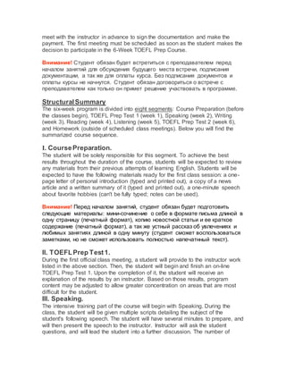 meet with the instructor in advance to sign the documentation and make the
payment. The first meeting must be scheduled as soon as the student makes the
decision to participate in the 6-Week TOEFL Prep Course.
Внимание! Студент обязан будет встретиться с преподавателем перед
началом занятий для обсуждения будущего места встречи, подписания
документации, а так же для оплаты курса. Без подписания документов и
оплаты курсы не начнутся. Студент обязан договориться о встрече с
преподавателем как только он примет решение участвовать в программе.
StructuralSummary
The six-week program is divided into eight segments: Course Preparation (before
the classes begin), TOEFL Prep Test 1 (week 1), Speaking (week 2), Writing
(week 3), Reading (week 4), Listening (week 5), TOEFL Prep Test 2 (week 6),
and Homework (outside of scheduled class meetings). Below you will find the
summarized course sequence.
I. CoursePreparation.
The student will be solely responsible for this segment. To achieve the best
results throughout the duration of the course, students will be expected to review
any materials from their previous attempts of learning English. Students will be
expected to have the following materials ready for the first class session: a one-
page letter of personal introduction (typed and printed out), a copy of a news
article and a written summary of it (typed and printed out), a one-minute speech
about favorite hobbies (can't be fully typed; notes can be used).
Внимание! Перед началом занятий, студент обязан будет подготовить
следующие материалы: мини-сочинение о себе в формате письма длиной в
одну страницу (печатный формат), копию новостной статьи и ее краткое
содержание (печатный формат), а так же устный рассказ об увлечениях и
любимых занятиях длиной в одну минуту (студент сможет воспользоваться
заметками, но не сможет использовать полностью напечатнный текст).
II. TOEFLPrep Test1.
During the first official class meeting, a student will provide to the instructor work
listed in the above section. Then, the student will begin and finish an on-line
TOEFL Prep Test 1. Upon the completion of it, the student will receive an
explanation of the results by an instructor. Based on those results, program
content may be adjusted to allow greater concentration on areas that are most
difficult for the student.
III. Speaking.
The intensive training part of the course will begin with Speaking. During the
class, the student will be given multiple scripts detailing the subject of the
student's following speech. The student will have several minutes to prepare, and
will then present the speech to the instructor. Instructor will ask the student
questions, and will lead the student into a further discussion. The number of
 