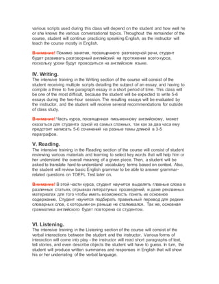 various scripts used during this class will depend on the student and how well he
or she knows the various conversational topics. Throughout the remainder of the
course, student will continue practicing speaking English, as the instructor will
teach the course mostly in English.
Внимание! Помимо занятия, посвященного разговорной речи, студент
будет развивать разговорный английский на протяжении всего курса,
поскольку уроки будут проводиться на английском языке.
IV. Writing.
The intensive training in the Writing section of the course will consist of the
student receiving multiple scripts detailing the subject of an essay, and having to
compile a three to five paragraph essay in a short period of time. This class will
be one of the most difficult, because the student will be expected to write 5-6
essays during the two-hour session. The resulting essays will be evaluated by
the instructor, and the student will receive several recommendations for outside
of class study.
Внимание! Часть курса, посвященная письменному английскому, может
оказаться для студента одной из самых сложных, так как за два часа ему
предстоит написать 5-6 сочинений на разные темы длиной в 3-5
параграфов.
V. Reading.
The intensive training in the Reading section of the course will consist of student
reviewing various materials and learning to select key words that will help him or
her understand the overall meaning of a given piece. Then, a student will be
asked to translate hard-to-understand vocabulary terms based on context. Also,
the student will review basic English grammar to be able to answer grammar-
related questions on TOEFL Test later on.
Внимание! В этой части курса, студент научится выделять главные слова в
различных статьях, отрывках литератуных прозведений, и даже рекламных
материалах для того чтобы иметь возможность понять их основное
содержание. Студент научится подбирать правильный перевод для редких
словарных слов, с которыми он раньше не сталкивался. Так же, основная
грамматика английского будет повторена со студентом.
VI. Listening.
The intensive training in the Listening section of the course will consist of the
verbal interactions between the student and the instructor. Various forms of
interaction will come into play - the instructor will read short paragraphs of text,
tell stories, and even describe objects the student will have to guess. In turn, the
student will produce written summaries and responses in English that will show
his or her underrating of the verbal language.
 