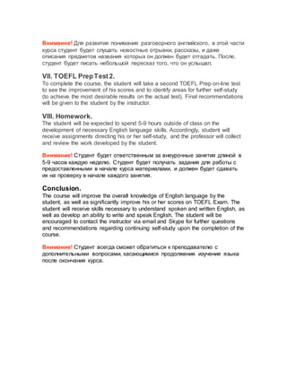 Внимаине! Для развития понимания разговорного английского, в этой части
курса студент будет слушать новостные отрывки, рассказы, и даже
описания предметов названия которых он должен будет отгадать. После,
студент будет писать небольшой пересказ того, что он услышал.
VII. TOEFL PrepTest2.
To complete the course, the student will take a second TOEFL Prep on-line test
to see the improvement of his scores and to identify areas for further self-study
(to achieve the most desirable results on the actual test). Final recommendations
will be given to the student by the instructor.
VIII. Homework.
The student will be expected to spend 5-9 hours outside of class on the
development of necessary English language skills. Accordingly, student will
receive assignments directing his or her self-study, and the professor will collect
and review the work developed by the student.
Внимание! Студент будет ответственным за внеурочные занятия длиной в
5-9 часов каждую неделю. Студент будет получать задания для работы с
предоставленными в начале курса материалами, и должен будет сдавать
их на проверку в начале каждого занятия.
Conclusion.
The course will improve the overall knowledge of English language by the
student, as well as significantly improve his or her scores on TOEFL Exam. The
student will receive skills necessary to understand spoken and written English, as
well as develop an ability to write and speak English. The student will be
encouraged to contact the instructor via email and Skype for further questions
and recommendations regarding continuing self-study upon the completion of the
course.
Внимание! Студент всегда сможет обратиться к преподавателю с
дополнительными вопросами, касающимися продолжения изучения языка
после окончания курса.
 