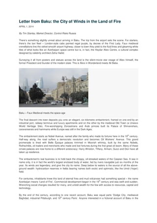 Letter from Baku: the City of Winds in the Land of Fire
APRIL 1, 2014
By Tim Stanley, Market Director, Control Risks Russia
There’s something slightly unreal about arriving in Baku. The trip from the airport sets the scene. For starters,
there’s the taxi fleet – London-style cabs painted regal purple, by decree of the First Lady. Faux medieval
crenellations line the velvet-smooth airport highway; closer to town they yield to the fluid lines and gleaming white
tiles of what looks like an Azerbaijani space centre but is, in fact, the Heydar Aliev Centre, a cultural complex
designed by celebrity architect Zaha Hadid.
Surveying it all from posters and statues across the land is the silent-movie star visage of Aliev himself, the
former President and founder of the modern state. This is Alice in Wonderland meets Ali Baba.
Baku – Faux Medieval meets the space age
The final descent into town deposits you onto an elegant, six kilometre embankment, framed on one end by an
industrial port, railway terminus and luxury apartments and on the other by the medieval Old Town (a Unesco
World Heritage Site). Fire-worshipping Zoroastrians and Arab princes built its Palace of Shirvanshars,
caravanserais and hammams while Europe was still in the Dark Ages.
The embankment starts as Nobel Avenue, named after the family who made its fortune here in the 19
th
century.
Half-way along, the road suffers a democratic revolution and becomes Oil Workers’ Avenue. This grand
promenade is lined with Belle Époque palaces trimmed in Moorish whimsy, built by the same Nobels,
Rothschilds, oil traders and merchants who made and lost fortunes during the first great oil boom. Many of these
ornate palaces are now home to a different aristocracy: Harry Winston, Tiffany, Armani, Gucci and Dior have all
taken up residence.
The embankment’s real business is to hold back the choppy, oil-streaked waters of the Caspian Sea. A sea in
name only, it is in fact the world’s largest enclosed body of water, fed by rivers navigable just six months of the
year. Its winds are legendary, and give the city its name. Deep below its waters is the source of all the above-
ground wealth: hydrocarbon reserves in fields bearing names both exotic and optimistic, like the Umid (‘hope’)
field.
For centuries, inhabitants knew this land of eternal fires and mud volcanoes had something special – the name
Azerbaijan means ‘Land of Fire’. Commercial development began in the 19
th
century and was swift and sudden.
Wrenching social changes resulted for many, and untold wealth for the few with access to resources, capital and
technology.
By the end of the century, according to one recent account, Baku was equal parts ‘Dodge City, mediaeval
Baghdad, industrial Pittsburgh, and 19
th
century Paris’. Anyone interested in a fictional account of Baku in the
 