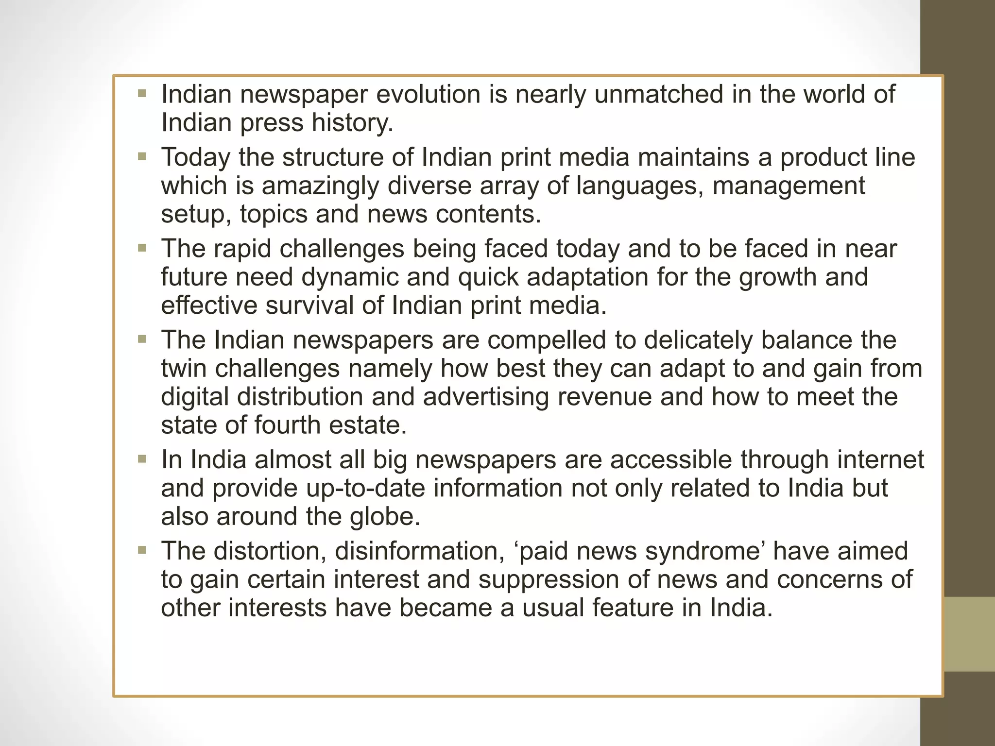  Indian newspaper evolution is nearly unmatched in the world of
Indian press history.
 Today the structure of Indian print media maintains a product line
which is amazingly diverse array of languages, management
setup, topics and news contents.
 The rapid challenges being faced today and to be faced in near
future need dynamic and quick adaptation for the growth and
effective survival of Indian print media.
 The Indian newspapers are compelled to delicately balance the
twin challenges namely how best they can adapt to and gain from
digital distribution and advertising revenue and how to meet the
state of fourth estate.
 In India almost all big newspapers are accessible through internet
and provide up-to-date information not only related to India but
also around the globe.
 The distortion, disinformation, ‘paid news syndrome’ have aimed
to gain certain interest and suppression of news and concerns of
other interests have became a usual feature in India.
 