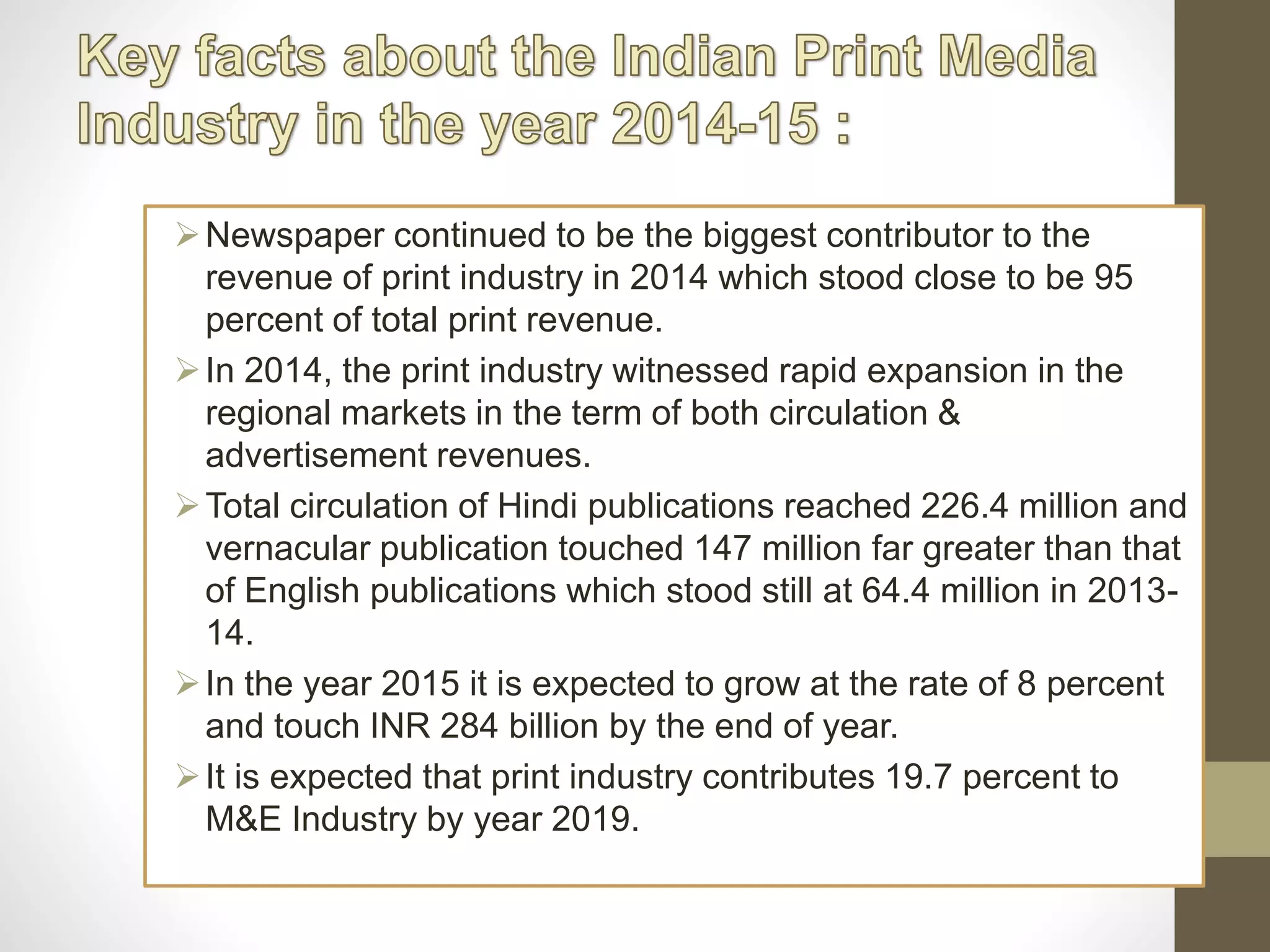 Newspaper continued to be the biggest contributor to the
revenue of print industry in 2014 which stood close to be 95
percent of total print revenue.
In 2014, the print industry witnessed rapid expansion in the
regional markets in the term of both circulation &
advertisement revenues.
Total circulation of Hindi publications reached 226.4 million and
vernacular publication touched 147 million far greater than that
of English publications which stood still at 64.4 million in 2013-
14.
In the year 2015 it is expected to grow at the rate of 8 percent
and touch INR 284 billion by the end of year.
It is expected that print industry contributes 19.7 percent to
M&E Industry by year 2019.
 