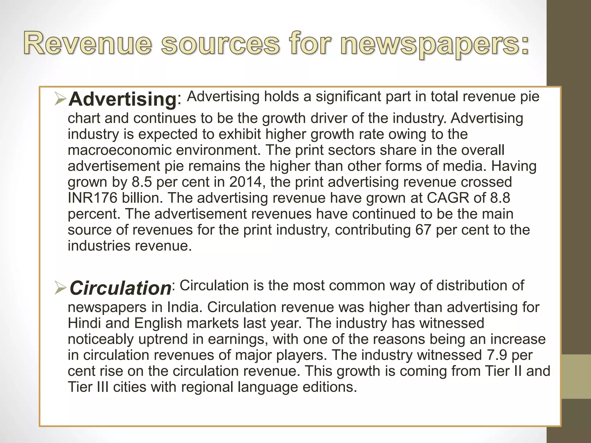 Advertising: Advertising holds a significant part in total revenue pie
chart and continues to be the growth driver of the industry. Advertising
industry is expected to exhibit higher growth rate owing to the
macroeconomic environment. The print sectors share in the overall
advertisement pie remains the higher than other forms of media. Having
grown by 8.5 per cent in 2014, the print advertising revenue crossed
INR176 billion. The advertising revenue have grown at CAGR of 8.8
percent. The advertisement revenues have continued to be the main
source of revenues for the print industry, contributing 67 per cent to the
industries revenue.
Circulation: Circulation is the most common way of distribution of
newspapers in India. Circulation revenue was higher than advertising for
Hindi and English markets last year. The industry has witnessed
noticeably uptrend in earnings, with one of the reasons being an increase
in circulation revenues of major players. The industry witnessed 7.9 per
cent rise on the circulation revenue. This growth is coming from Tier II and
Tier III cities with regional language editions.
 