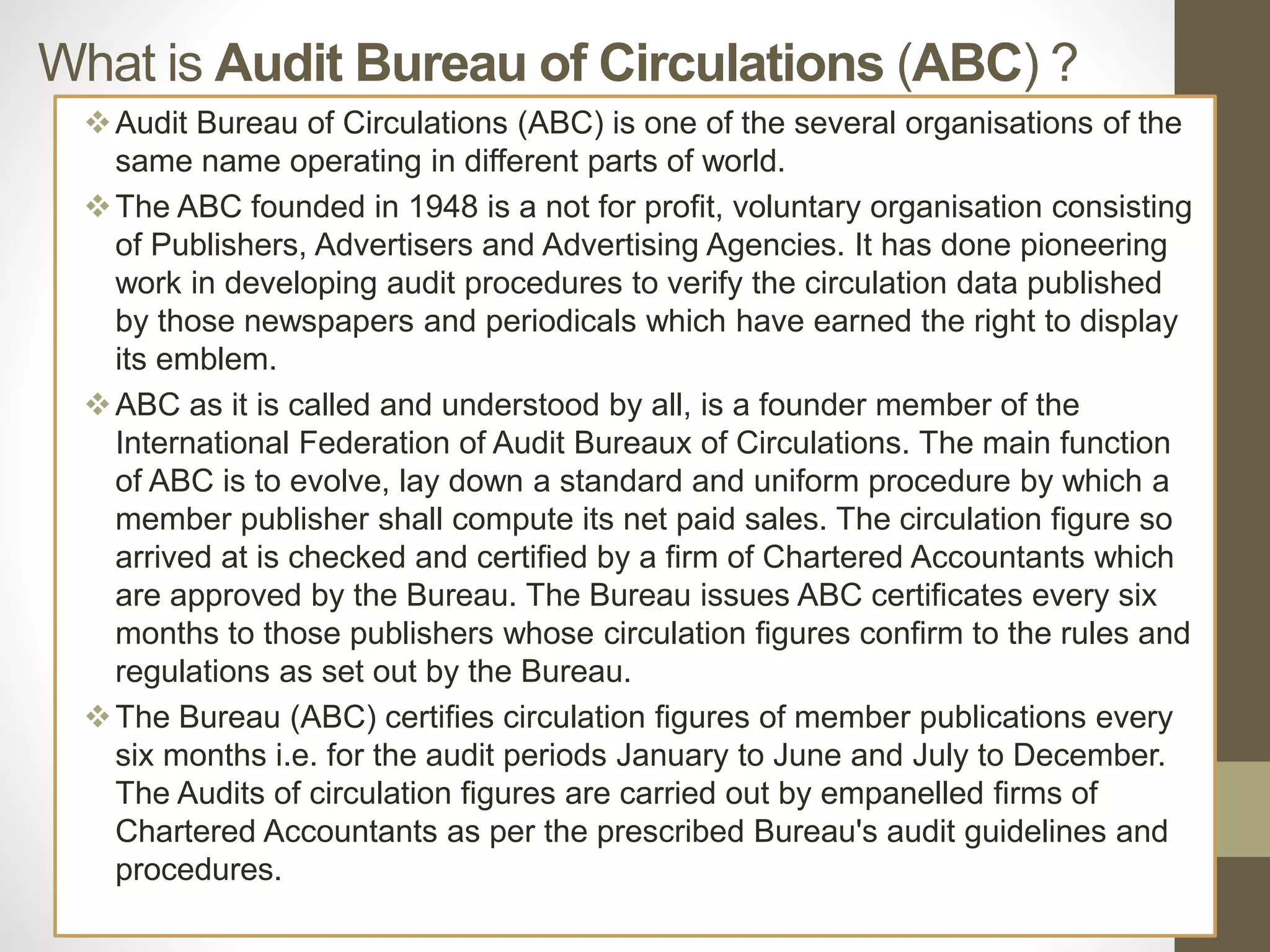 What is Audit Bureau of Circulations (ABC) ?
Audit Bureau of Circulations (ABC) is one of the several organisations of the
same name operating in different parts of world.
The ABC founded in 1948 is a not for profit, voluntary organisation consisting
of Publishers, Advertisers and Advertising Agencies. It has done pioneering
work in developing audit procedures to verify the circulation data published
by those newspapers and periodicals which have earned the right to display
its emblem.
ABC as it is called and understood by all, is a founder member of the
International Federation of Audit Bureaux of Circulations. The main function
of ABC is to evolve, lay down a standard and uniform procedure by which a
member publisher shall compute its net paid sales. The circulation figure so
arrived at is checked and certified by a firm of Chartered Accountants which
are approved by the Bureau. The Bureau issues ABC certificates every six
months to those publishers whose circulation figures confirm to the rules and
regulations as set out by the Bureau.
The Bureau (ABC) certifies circulation figures of member publications every
six months i.e. for the audit periods January to June and July to December.
The Audits of circulation figures are carried out by empanelled firms of
Chartered Accountants as per the prescribed Bureau's audit guidelines and
procedures.
 