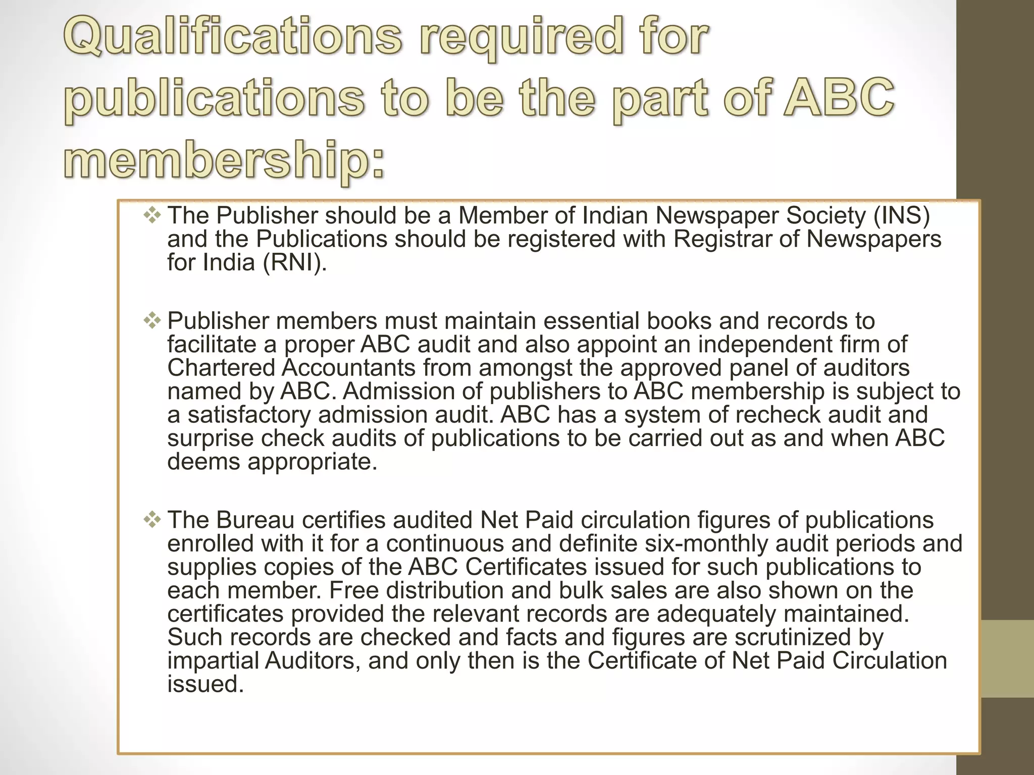  The Publisher should be a Member of Indian Newspaper Society (INS)
and the Publications should be registered with Registrar of Newspapers
for India (RNI).
 Publisher members must maintain essential books and records to
facilitate a proper ABC audit and also appoint an independent firm of
Chartered Accountants from amongst the approved panel of auditors
named by ABC. Admission of publishers to ABC membership is subject to
a satisfactory admission audit. ABC has a system of recheck audit and
surprise check audits of publications to be carried out as and when ABC
deems appropriate.
 The Bureau certifies audited Net Paid circulation figures of publications
enrolled with it for a continuous and definite six-monthly audit periods and
supplies copies of the ABC Certificates issued for such publications to
each member. Free distribution and bulk sales are also shown on the
certificates provided the relevant records are adequately maintained.
Such records are checked and facts and figures are scrutinized by
impartial Auditors, and only then is the Certificate of Net Paid Circulation
issued.
 