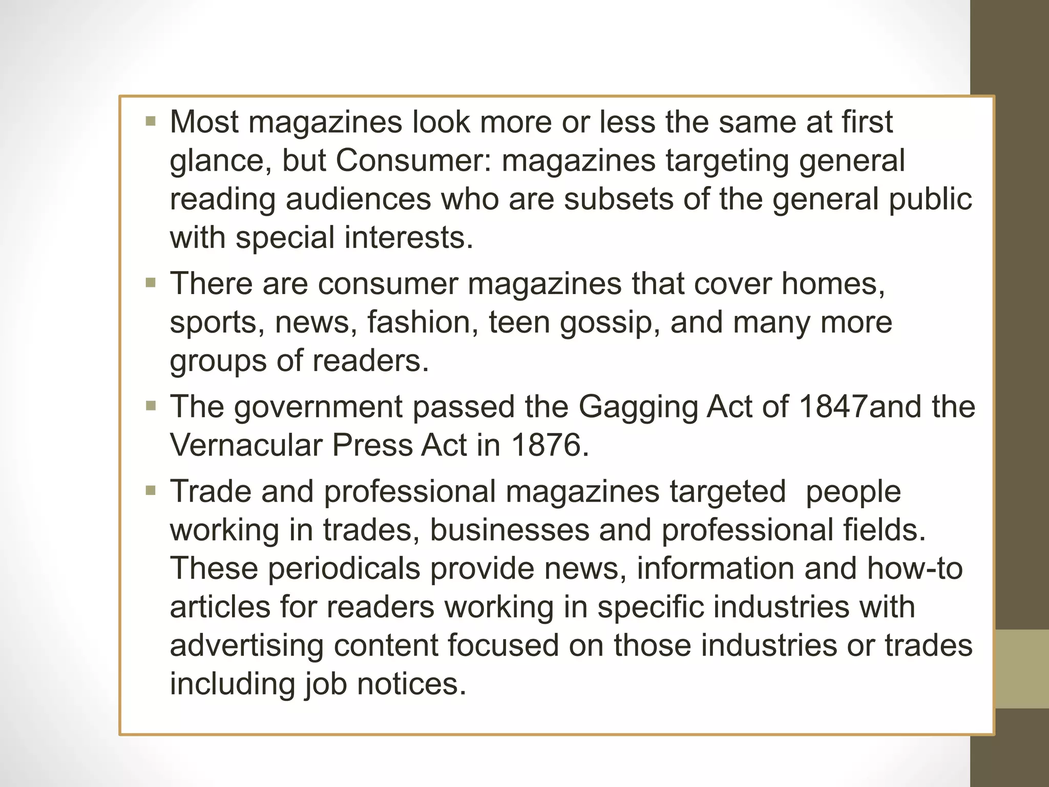  Most magazines look more or less the same at first
glance, but Consumer: magazines targeting general
reading audiences who are subsets of the general public
with special interests.
 There are consumer magazines that cover homes,
sports, news, fashion, teen gossip, and many more
groups of readers.
 The government passed the Gagging Act of 1847and the
Vernacular Press Act in 1876.
 Trade and professional magazines targeted people
working in trades, businesses and professional fields.
These periodicals provide news, information and how-to
articles for readers working in specific industries with
advertising content focused on those industries or trades
including job notices.
 