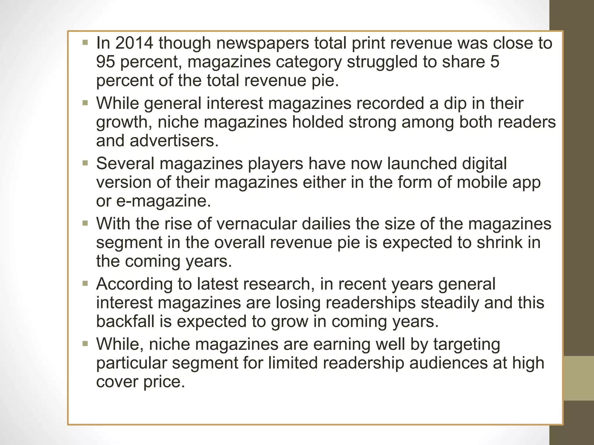  In 2014 though newspapers total print revenue was close to
95 percent, magazines category struggled to share 5
percent of the total revenue pie.
 While general interest magazines recorded a dip in their
growth, niche magazines holded strong among both readers
and advertisers.
 Several magazines players have now launched digital
version of their magazines either in the form of mobile app
or e-magazine.
 With the rise of vernacular dailies the size of the magazines
segment in the overall revenue pie is expected to shrink in
the coming years.
 According to latest research, in recent years general
interest magazines are losing readerships steadily and this
backfall is expected to grow in coming years.
 While, niche magazines are earning well by targeting
particular segment for limited readership audiences at high
cover price.
 