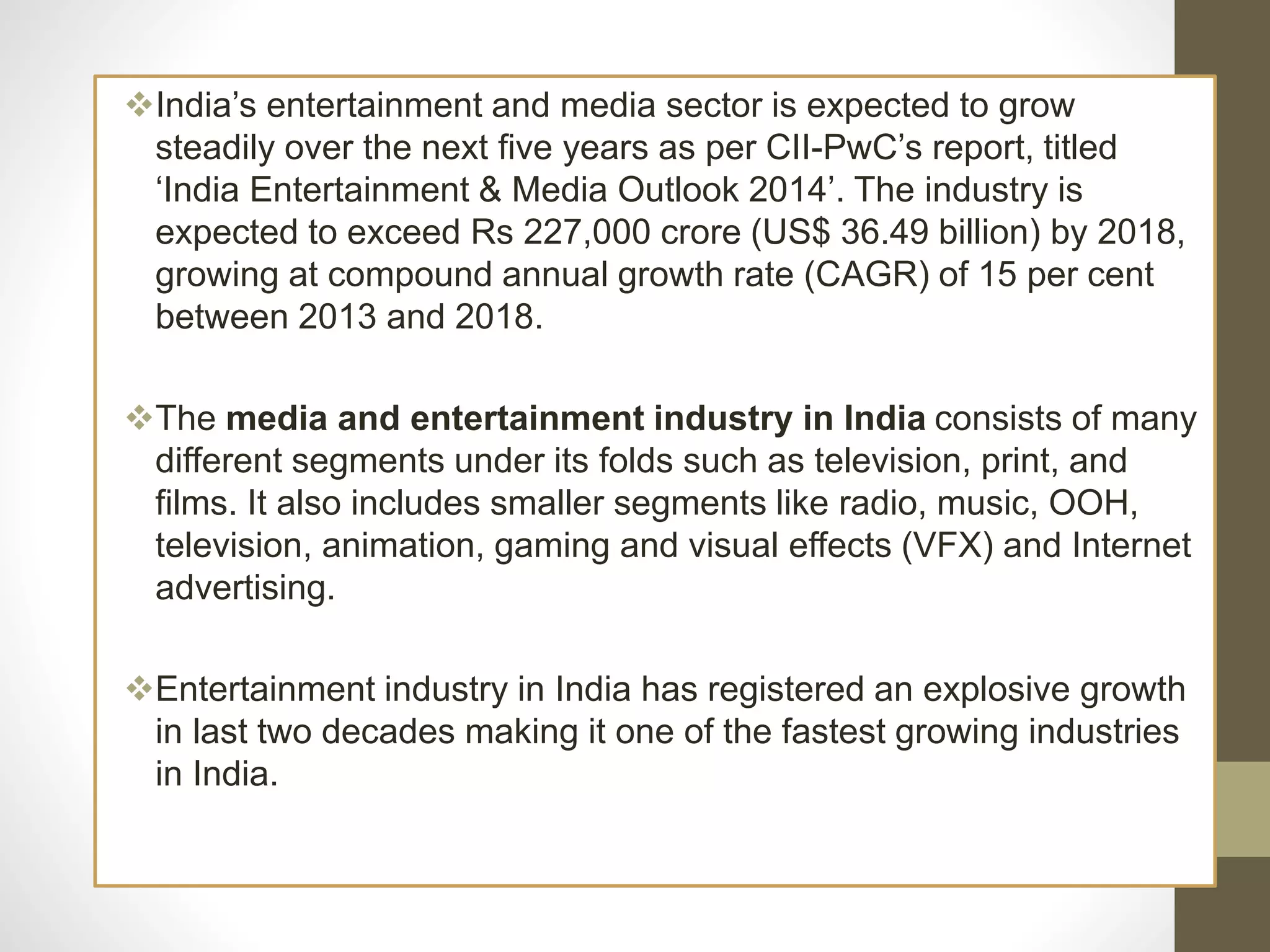 India’s entertainment and media sector is expected to grow
steadily over the next five years as per CII-PwC’s report, titled
‘India Entertainment & Media Outlook 2014’. The industry is
expected to exceed Rs 227,000 crore (US$ 36.49 billion) by 2018,
growing at compound annual growth rate (CAGR) of 15 per cent
between 2013 and 2018.
The media and entertainment industry in India consists of many
different segments under its folds such as television, print, and
films. It also includes smaller segments like radio, music, OOH,
television, animation, gaming and visual effects (VFX) and Internet
advertising.
Entertainment industry in India has registered an explosive growth
in last two decades making it one of the fastest growing industries
in India.
 