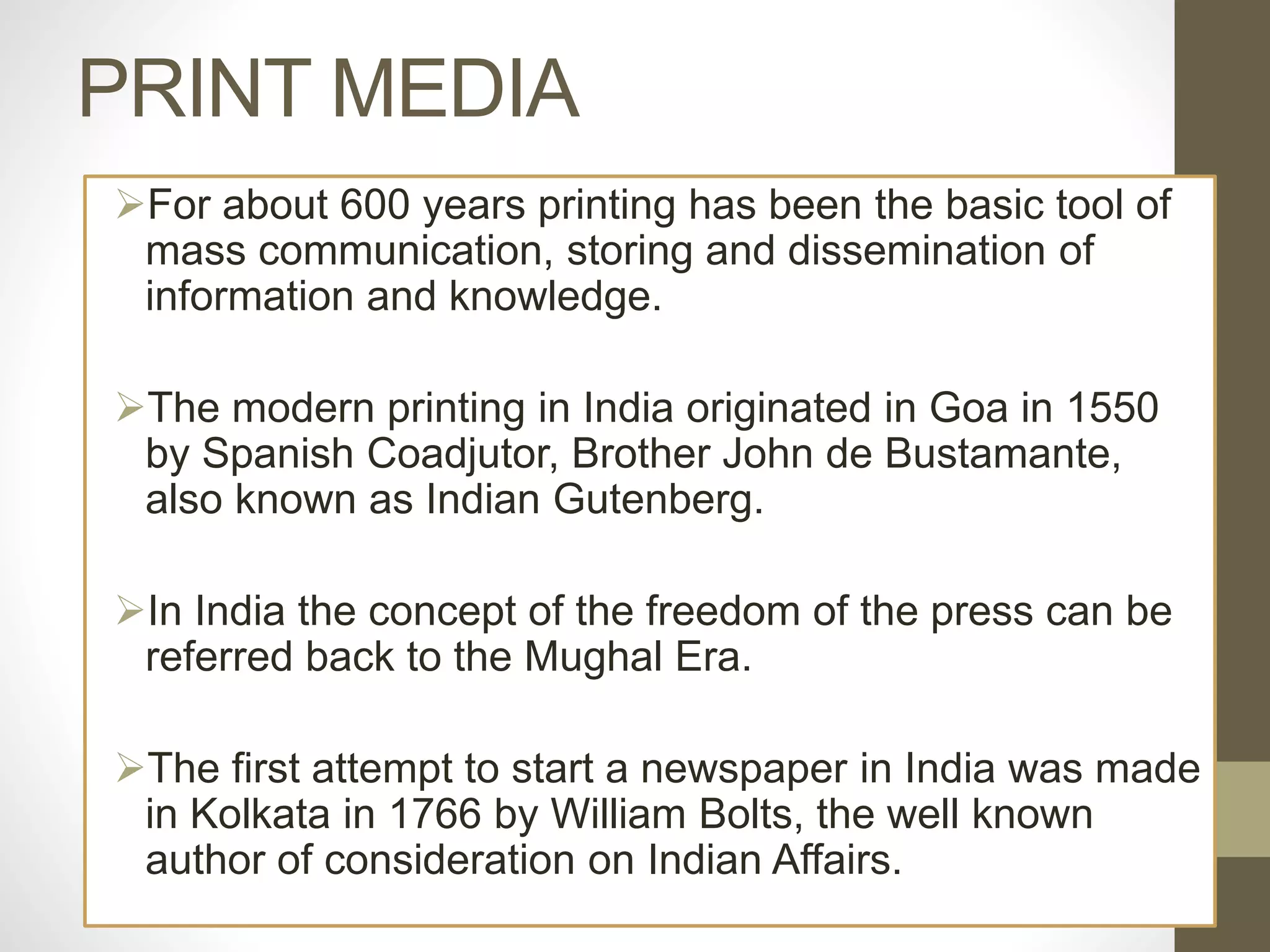 PRINT MEDIA
For about 600 years printing has been the basic tool of
mass communication, storing and dissemination of
information and knowledge.
The modern printing in India originated in Goa in 1550
by Spanish Coadjutor, Brother John de Bustamante,
also known as Indian Gutenberg.
In India the concept of the freedom of the press can be
referred back to the Mughal Era.
The first attempt to start a newspaper in India was made
in Kolkata in 1766 by William Bolts, the well known
author of consideration on Indian Affairs.
 