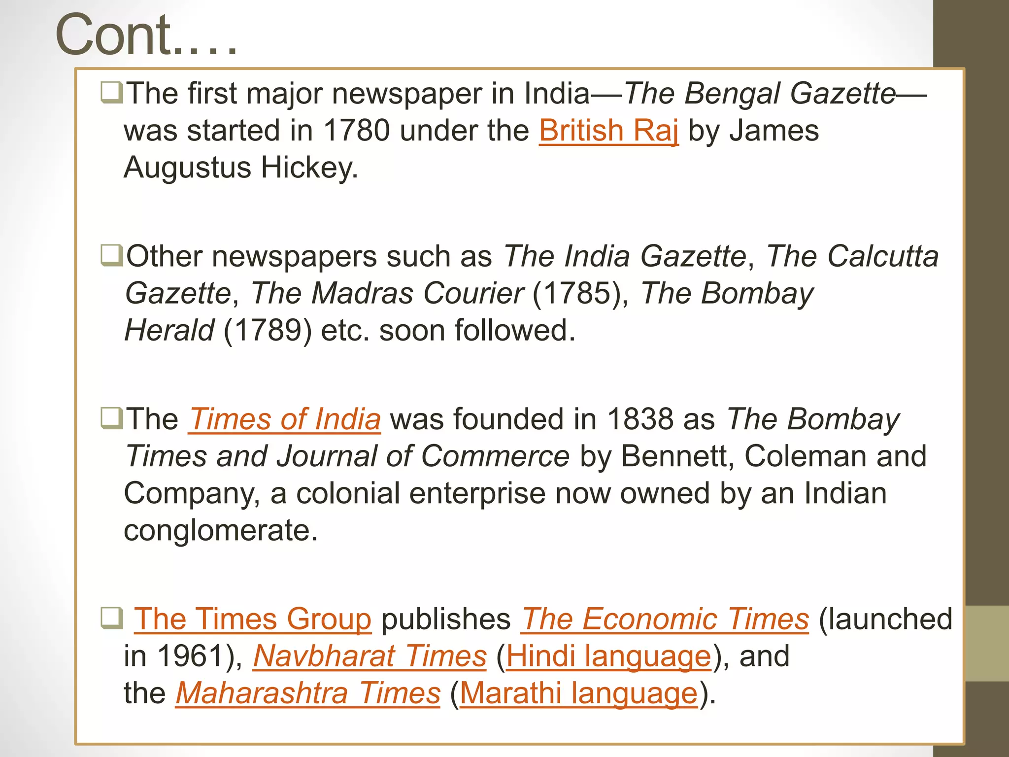Cont.…
The first major newspaper in India—The Bengal Gazette—
was started in 1780 under the British Raj by James
Augustus Hickey.
Other newspapers such as The India Gazette, The Calcutta
Gazette, The Madras Courier (1785), The Bombay
Herald (1789) etc. soon followed.
The Times of India was founded in 1838 as The Bombay
Times and Journal of Commerce by Bennett, Coleman and
Company, a colonial enterprise now owned by an Indian
conglomerate.
 The Times Group publishes The Economic Times (launched
in 1961), Navbharat Times (Hindi language), and
the Maharashtra Times (Marathi language).
 