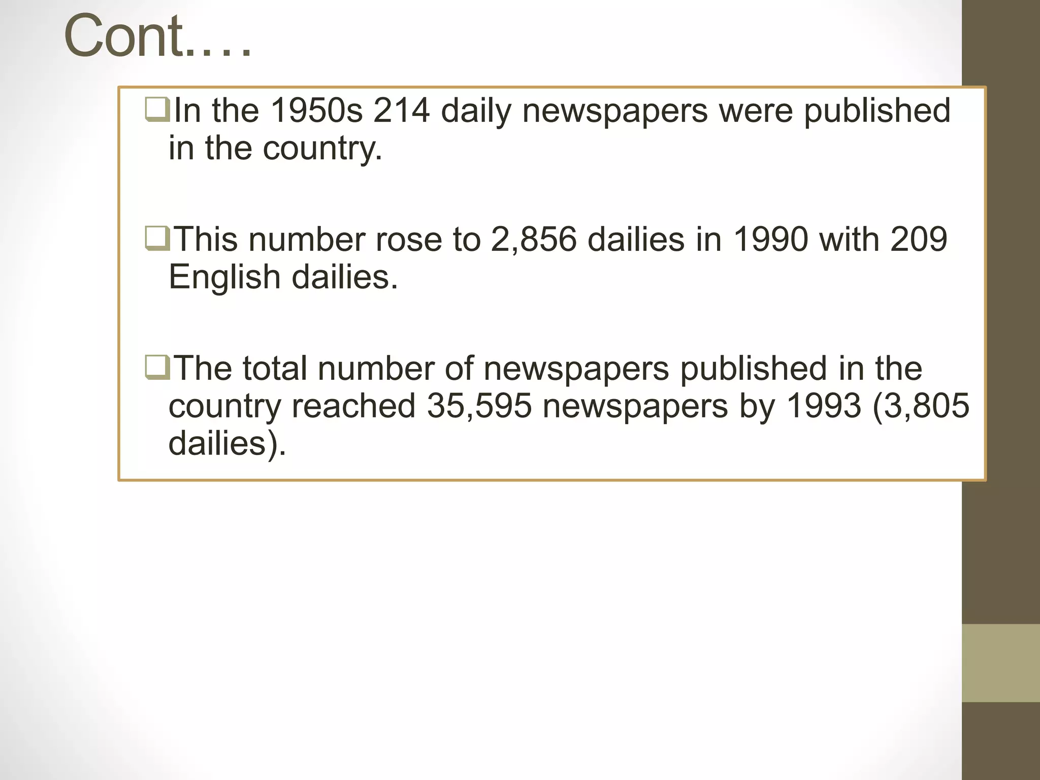 Cont.…
In the 1950s 214 daily newspapers were published
in the country.
This number rose to 2,856 dailies in 1990 with 209
English dailies.
The total number of newspapers published in the
country reached 35,595 newspapers by 1993 (3,805
dailies).
 