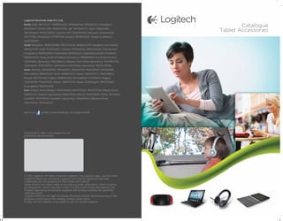 Logitech Electronic India Pvt. Ltd.,
North: Delhi: 9871714777, 9999004436, 9990660456, 9990182431, Chandigarh:
                                                                                             Catalogue
8146364471, Shimla (HP): 9816074708, J&K: 9419250470, Jaipur (Rajasthan):
9829356663, 9950078493, Lucknow (UP): 9935194093, Dehradun (Uttaranchal):
                                                                                     Tablet Accessories
9917117295, Ghaziabad: 9717999798, Haryana: 9999944507, Punjab (Ludhiana):
9465795007.
South: Bangalore: 9840020986, 9902733438, 9008302009, Bangalore (Karnataka):
9845327979, Hubli: 9243444451, Chennai: 9710563605, 9840401400, Chennai And
Pondicherry: 9894029920, Hyderabad: 9441826362, Hyderabad (Andhra Pradesh):
9885567670, Vizag (Andhra Pradesh Upcountry): 9989894824, Kochi (Kerala And
Tamil Nadu Upcountry): 9847856133, Madurai (Tamil Nadu Upcountry): 9344567770,
Trivandrum: 9497335533, Coimbatore (Tamil Nadu Upcountry): 98944 44006.
West: Mumbai : 9820091392, 9930678177, 9833357011, 9930345219, 9029219816,
Ahmadabad: 9898014437, Surat: 9898657677, Indore: 9826330711 / 9300388512,
Bhopal: 9827007660, Rajkot: 9898907628, Ahmedabad: 9712915603, Nagpur:
9325091399, 9764411800, Raipur: 7869913100, Raipur (Chattisgarh): 9893303867,
Aurangabad: 9860003081.
East: Kolkata (West Bangal): 9830010400, 9831753920, 9830391738, Kolkata (East):
9681837372, Kolkata (Upcountry) 9830225255, Ranchi: 9304138585, Patna: 7677556111,
Guwahati: 9435199120, Guwahati (Upcountry): 9706015652, Bhubaneshwar
(Upcountry): 9692662221.



Join us on     at http://www.facebook.com/LogitechIndia




Authorised E-tailer: www.logizmos.com
Authorised Retail Partner:




© 2012 Logitech. All rights reserved. Logitech, the Logitech logo, and the other
Logitech marks are owned by Logitech and may be registered. All other
trademarks are the property of their respective owners.
While efforts have been made to provide accurate information, there could be
printing errors, which may have crept in. In the event of any discrepancy, the
Product Operating Instructions supplied with product shall be the authentic
reference point.
Logitech reserves the right to change the prices and/or discontinue any of the
products mentioned in the catalog, without prior notice.
Kindly visit our website www.logitech.com for details/updates.
 