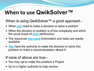 When to use QwikSolver™
When is using QwikSolver™ a good approach -
 When you need to make a decision or solve a problem
 When the decision or problem is of low complexity and within
the usual scope of your job/function
 The resources you need (information and data) are readily
available
 You have the authority to make the decision or solve this
problem or make a recommendation about it
If none of above are true -
 You may opt to make this problem a Project
 Go to a higher authority to help resolve
 