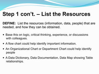 Step 1 con’t. – List the Resources
DEFINE: List the resources (information, data, people) that are
needed, and how they can be obtained.
 Base this on logic, critical thinking, experience, or discussions
with colleagues.
 A flow chart could help identify important information.
 An Organizational Chart or Department Chart could help identify
people
 A Data Dictionary, Data Documentation, Data Map showing Table
relationships.
 