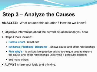 Step 3 – Analyze the Causes
ANALYZE: What caused this situation? How do we know?
 Objective information about the current situation leads you here
 Helpful tools include:
 Pareto Chart - 80/20 rule
 Ishikawa (Fishbone) Diagrams – Shows cause-and-effect relationships
 Five Why’s - is an iterative question-asking technique used to explore
the cause-and-effect relationships underlying a particular problem
 and many others
 ALWAYS share your logic and thinking.
 