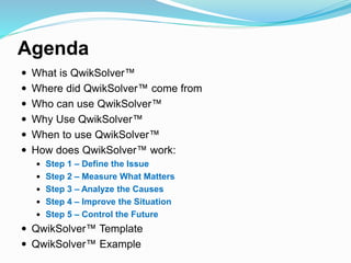 Agenda
 What is QwikSolver™
 Where did QwikSolver™ come from
 Who can use QwikSolver™
 Why Use QwikSolver™
 When to use QwikSolver™
 How does QwikSolver™ work:
 Step 1 – Define the Issue
 Step 2 – Measure What Matters
 Step 3 – Analyze the Causes
 Step 4 – Improve the Situation
 Step 5 – Control the Future
 QwikSolver™ Template
 QwikSolver™ Example
 