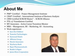 About Me
 PMP® Certified – Project Management Institute
 CBAP® Certified – International Institute of Business Analysts
 CRM Certified SCRUM Master® – SCRUM Alliance
 ITIL v3® Foundations Certified
 MT Associates - Active Career Transition Mentor
 MBA – Management, BS – Marketing, AS - Accounting
 Work experience:
 Save the Children
 TransAct Technologies
 Starwood Hotels
 Affinion Group
 Hewitt Associates
 Wachovia Bank
 Bayer Pharmaceuticals
 Reader’s Digest
 James River Corporation
 