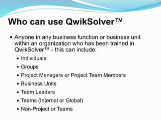 Who can use QwikSolver™
 Anyone in any business function or business unit
within an organization who has been trained in
QwikSolver™ - this can include:
 Individuals
 Groups
 Project Managers or Project Team Members
 Business Units
 Team Leaders
 Teams (Internal or Global)
 Non-Project or Teams
 