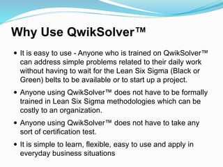 Why Use QwikSolver™
 It is easy to use - Anyone who is trained on QwikSolver™
can address simple problems related to their daily work
without having to wait for the Lean Six Sigma (Black or
Green) belts to be available or to start up a project.
 Anyone using QwikSolver™ does not have to be formally
trained in Lean Six Sigma methodologies which can be
costly to an organization.
 Anyone using QwikSolver™ does not have to take any
sort of certification test.
 It is simple to learn, flexible, easy to use and apply in
everyday business situations
 
