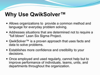 Why Use QwikSolver™
 Allows organizations to provide a common method and
language for everyday problem solving.
 Addresses situations that are determined not to require a
“full blown” Lean Six Sigma Project.
 QwikSolver™ is a proven approach that uses facts and
data to solve problems.
 Establishes more confidence and credibility to your
decisions.
 Once employed and used regularly, cannot help but to
improve performance of individuals, teams, units, and
departments throughout the organization.
 