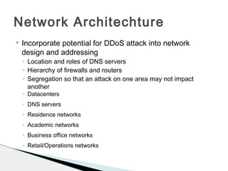  Incorporate potential for DDoS attack into network
design and addressing
◦ Location and roles of DNS servers
◦ Hierarchy of firewalls and routers
◦ Segregation so that an attack on one area may not impact
another
◦ Datacenters
◦ DNS servers
◦ Residence networks
◦ Academic networks
◦ Business office networks
◦ Retail/Operations networks
Network Architechture
 