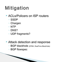 Mitigation
 ACLs/Policers on ISP routers
◦ SSDP
◦ Chargen
◦ NTP
◦ DNS?
◦ UDP fragments?
 Attack detection and response
◦ BGP blackhole (RTBH, RealTime BlackHole)
◦ BGP flowspec
 