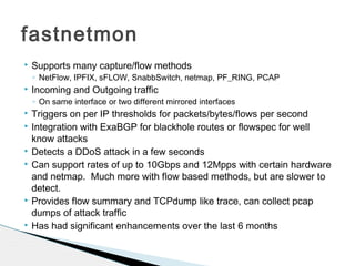 fastnetmon
 Supports many capture/flow methods
◦ NetFlow, IPFIX, sFLOW, SnabbSwitch, netmap, PF_RING, PCAP
 Incoming and Outgoing traffic
◦ On same interface or two different mirrored interfaces
 Triggers on per IP thresholds for packets/bytes/flows per second
 Integration with ExaBGP for blackhole routes or flowspec for well
know attacks
 Detects a DDoS attack in a few seconds
 Can support rates of up to 10Gbps and 12Mpps with certain hardware
and netmap. Much more with flow based methods, but are slower to
detect.
 Provides flow summary and TCPdump like trace, can collect pcap
dumps of attack traffic
 Has had significant enhancements over the last 6 months
 