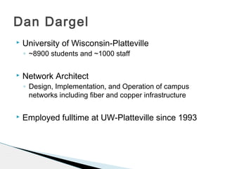  University of Wisconsin-Platteville
◦ ~8900 students and ~1000 staff
 Network Architect
◦ Design, Implementation, and Operation of campus
networks including fiber and copper infrastructure
 Employed fulltime at UW-Platteville since 1993
Dan Dargel
 