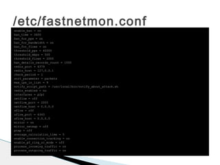 /etc/fastnetmon.confenable_ban = on
ban_time = 3600
ban_for_pps = on
ban_for_bandwidth = on
ban_for_flows = on
threshold_pps = 40000
threshold_mbps = 500
threshold_flows = 2000
ban_details_records_count = 1000
redis_port = 6379
redis_host = 127.0.0.1
check_period = 1
sort_parameter = packets
max_ips_in_list = 9
notify_script_path = /usr/local/bin/notify_about_attack.sh
redis_enabled = no
interfaces = p2p1
netflow = off
netflow_port = 2055
netflow_host = 0.0.0.0
sflow = off
sflow_port = 6343
sflow_host = 0.0.0.0
mirror = on
mirror_netmap = off
pcap = off
average_calculation_time = 5
enable_connection_tracking = on
enable_pf_ring_zc_mode = off
process_incoming_traffic = on
process_outgoing_traffic = on
 