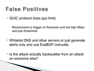  QUIC protocol (trips pps limit)
◦ Recommend to trigger on flows/sec and set high Mbps
and pps thresholds
 Whitelist DNS and other servers or just generate
alerts only and use ExaBGP manually
 Is the attack actually backscatter from an attack
on someone else?
False Positives
 