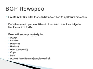  Create ACL like rules that can be advertised to upstream providers
 Providers can implement filters in their core or at their edge to
block/rate limit traffic
 Rule action can potentially be:
◦ Accept
◦ Discard
◦ Rate-limit
◦ Redirect
◦ Redirect-next-hop
◦ Copy
◦ Mark
◦ Action sample|terminal|sample-terminal
BGP flowspec
 