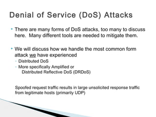  There are many forms of DoS attacks, too many to discuss
here. Many different tools are needed to mitigate them.
 We will discuss how we handle the most common form
attack we have experienced
◦ Distributed DoS
◦ More specifically Amplified or
Distributed Reflective DoS (DRDoS)
Spoofed request traffic results in large unsolicited response traffic
from legitimate hosts (primarily UDP)
Denial of Service (DoS) Attacks
 